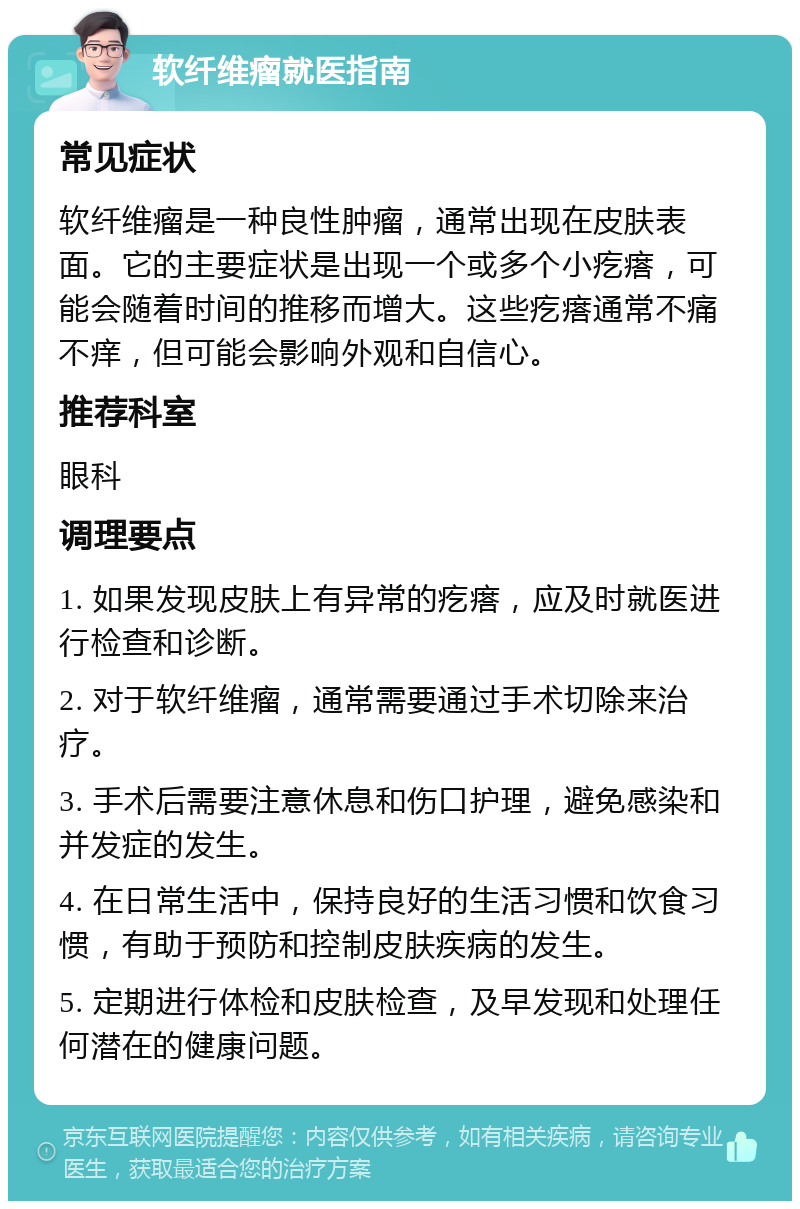 软纤维瘤就医指南 常见症状 软纤维瘤是一种良性肿瘤，通常出现在皮肤表面。它的主要症状是出现一个或多个小疙瘩，可能会随着时间的推移而增大。这些疙瘩通常不痛不痒，但可能会影响外观和自信心。 推荐科室 眼科 调理要点 1. 如果发现皮肤上有异常的疙瘩，应及时就医进行检查和诊断。 2. 对于软纤维瘤，通常需要通过手术切除来治疗。 3. 手术后需要注意休息和伤口护理，避免感染和并发症的发生。 4. 在日常生活中，保持良好的生活习惯和饮食习惯，有助于预防和控制皮肤疾病的发生。 5. 定期进行体检和皮肤检查，及早发现和处理任何潜在的健康问题。