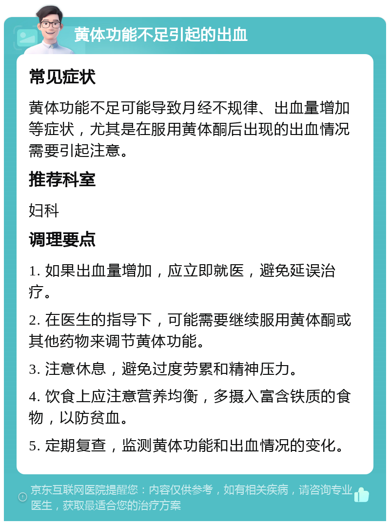 黄体功能不足引起的出血 常见症状 黄体功能不足可能导致月经不规律、出血量增加等症状，尤其是在服用黄体酮后出现的出血情况需要引起注意。 推荐科室 妇科 调理要点 1. 如果出血量增加，应立即就医，避免延误治疗。 2. 在医生的指导下，可能需要继续服用黄体酮或其他药物来调节黄体功能。 3. 注意休息，避免过度劳累和精神压力。 4. 饮食上应注意营养均衡，多摄入富含铁质的食物，以防贫血。 5. 定期复查，监测黄体功能和出血情况的变化。