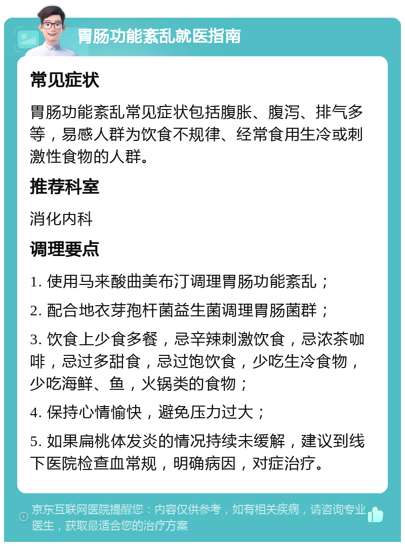 胃肠功能紊乱就医指南 常见症状 胃肠功能紊乱常见症状包括腹胀、腹泻、排气多等，易感人群为饮食不规律、经常食用生冷或刺激性食物的人群。 推荐科室 消化内科 调理要点 1. 使用马来酸曲美布汀调理胃肠功能紊乱； 2. 配合地衣芽孢杆菌益生菌调理胃肠菌群； 3. 饮食上少食多餐，忌辛辣刺激饮食，忌浓茶咖啡，忌过多甜食，忌过饱饮食，少吃生冷食物，少吃海鲜、鱼，火锅类的食物； 4. 保持心情愉快，避免压力过大； 5. 如果扁桃体发炎的情况持续未缓解，建议到线下医院检查血常规，明确病因，对症治疗。