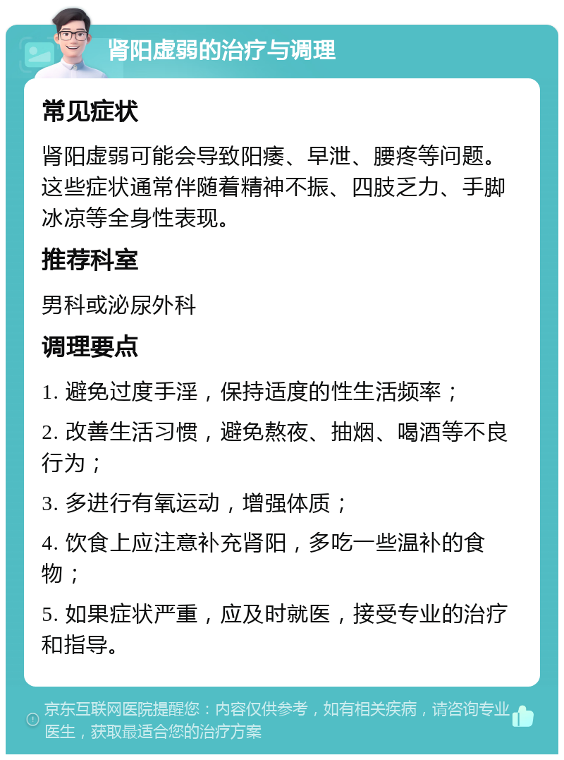 肾阳虚弱的治疗与调理 常见症状 肾阳虚弱可能会导致阳痿、早泄、腰疼等问题。这些症状通常伴随着精神不振、四肢乏力、手脚冰凉等全身性表现。 推荐科室 男科或泌尿外科 调理要点 1. 避免过度手淫，保持适度的性生活频率； 2. 改善生活习惯，避免熬夜、抽烟、喝酒等不良行为； 3. 多进行有氧运动，增强体质； 4. 饮食上应注意补充肾阳，多吃一些温补的食物； 5. 如果症状严重，应及时就医，接受专业的治疗和指导。