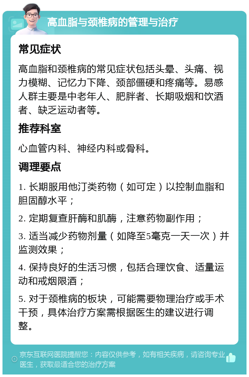 高血脂与颈椎病的管理与治疗 常见症状 高血脂和颈椎病的常见症状包括头晕、头痛、视力模糊、记忆力下降、颈部僵硬和疼痛等。易感人群主要是中老年人、肥胖者、长期吸烟和饮酒者、缺乏运动者等。 推荐科室 心血管内科、神经内科或骨科。 调理要点 1. 长期服用他汀类药物（如可定）以控制血脂和胆固醇水平； 2. 定期复查肝酶和肌酶，注意药物副作用； 3. 适当减少药物剂量（如降至5毫克一天一次）并监测效果； 4. 保持良好的生活习惯，包括合理饮食、适量运动和戒烟限酒； 5. 对于颈椎病的板块，可能需要物理治疗或手术干预，具体治疗方案需根据医生的建议进行调整。