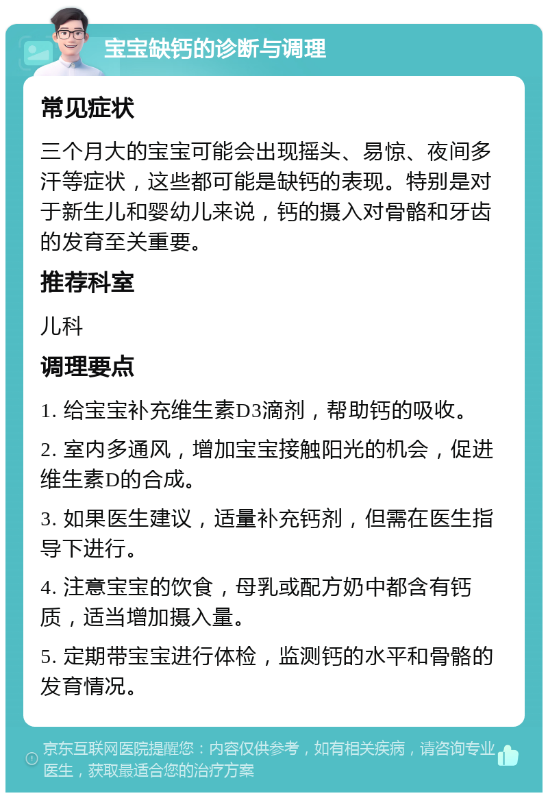 宝宝缺钙的诊断与调理 常见症状 三个月大的宝宝可能会出现摇头、易惊、夜间多汗等症状，这些都可能是缺钙的表现。特别是对于新生儿和婴幼儿来说，钙的摄入对骨骼和牙齿的发育至关重要。 推荐科室 儿科 调理要点 1. 给宝宝补充维生素D3滴剂，帮助钙的吸收。 2. 室内多通风，增加宝宝接触阳光的机会，促进维生素D的合成。 3. 如果医生建议，适量补充钙剂，但需在医生指导下进行。 4. 注意宝宝的饮食，母乳或配方奶中都含有钙质，适当增加摄入量。 5. 定期带宝宝进行体检，监测钙的水平和骨骼的发育情况。