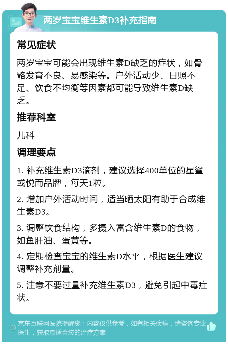 两岁宝宝维生素D3补充指南 常见症状 两岁宝宝可能会出现维生素D缺乏的症状，如骨骼发育不良、易感染等。户外活动少、日照不足、饮食不均衡等因素都可能导致维生素D缺乏。 推荐科室 儿科 调理要点 1. 补充维生素D3滴剂，建议选择400单位的星鲨或悦而品牌，每天1粒。 2. 增加户外活动时间，适当晒太阳有助于合成维生素D3。 3. 调整饮食结构，多摄入富含维生素D的食物，如鱼肝油、蛋黄等。 4. 定期检查宝宝的维生素D水平，根据医生建议调整补充剂量。 5. 注意不要过量补充维生素D3，避免引起中毒症状。