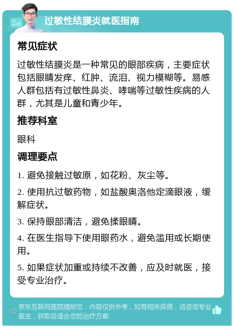 过敏性结膜炎就医指南 常见症状 过敏性结膜炎是一种常见的眼部疾病，主要症状包括眼睛发痒、红肿、流泪、视力模糊等。易感人群包括有过敏性鼻炎、哮喘等过敏性疾病的人群，尤其是儿童和青少年。 推荐科室 眼科 调理要点 1. 避免接触过敏原，如花粉、灰尘等。 2. 使用抗过敏药物，如盐酸奥洛他定滴眼液，缓解症状。 3. 保持眼部清洁，避免揉眼睛。 4. 在医生指导下使用眼药水，避免滥用或长期使用。 5. 如果症状加重或持续不改善，应及时就医，接受专业治疗。