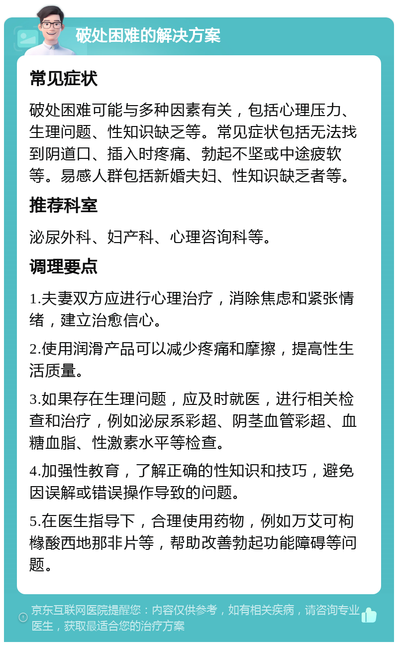 破处困难的解决方案 常见症状 破处困难可能与多种因素有关，包括心理压力、生理问题、性知识缺乏等。常见症状包括无法找到阴道口、插入时疼痛、勃起不坚或中途疲软等。易感人群包括新婚夫妇、性知识缺乏者等。 推荐科室 泌尿外科、妇产科、心理咨询科等。 调理要点 1.夫妻双方应进行心理治疗，消除焦虑和紧张情绪，建立治愈信心。 2.使用润滑产品可以减少疼痛和摩擦，提高性生活质量。 3.如果存在生理问题，应及时就医，进行相关检查和治疗，例如泌尿系彩超、阴茎血管彩超、血糖血脂、性激素水平等检查。 4.加强性教育，了解正确的性知识和技巧，避免因误解或错误操作导致的问题。 5.在医生指导下，合理使用药物，例如万艾可枸橼酸西地那非片等，帮助改善勃起功能障碍等问题。