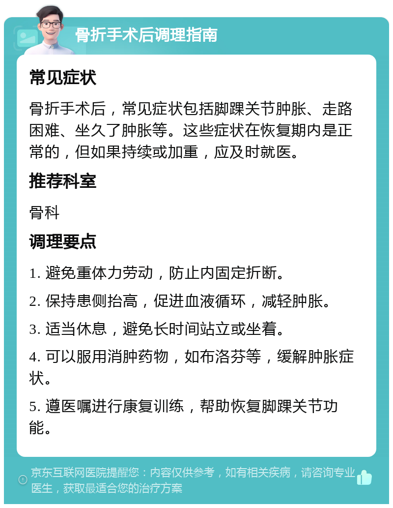 骨折手术后调理指南 常见症状 骨折手术后，常见症状包括脚踝关节肿胀、走路困难、坐久了肿胀等。这些症状在恢复期内是正常的，但如果持续或加重，应及时就医。 推荐科室 骨科 调理要点 1. 避免重体力劳动，防止内固定折断。 2. 保持患侧抬高，促进血液循环，减轻肿胀。 3. 适当休息，避免长时间站立或坐着。 4. 可以服用消肿药物，如布洛芬等，缓解肿胀症状。 5. 遵医嘱进行康复训练，帮助恢复脚踝关节功能。