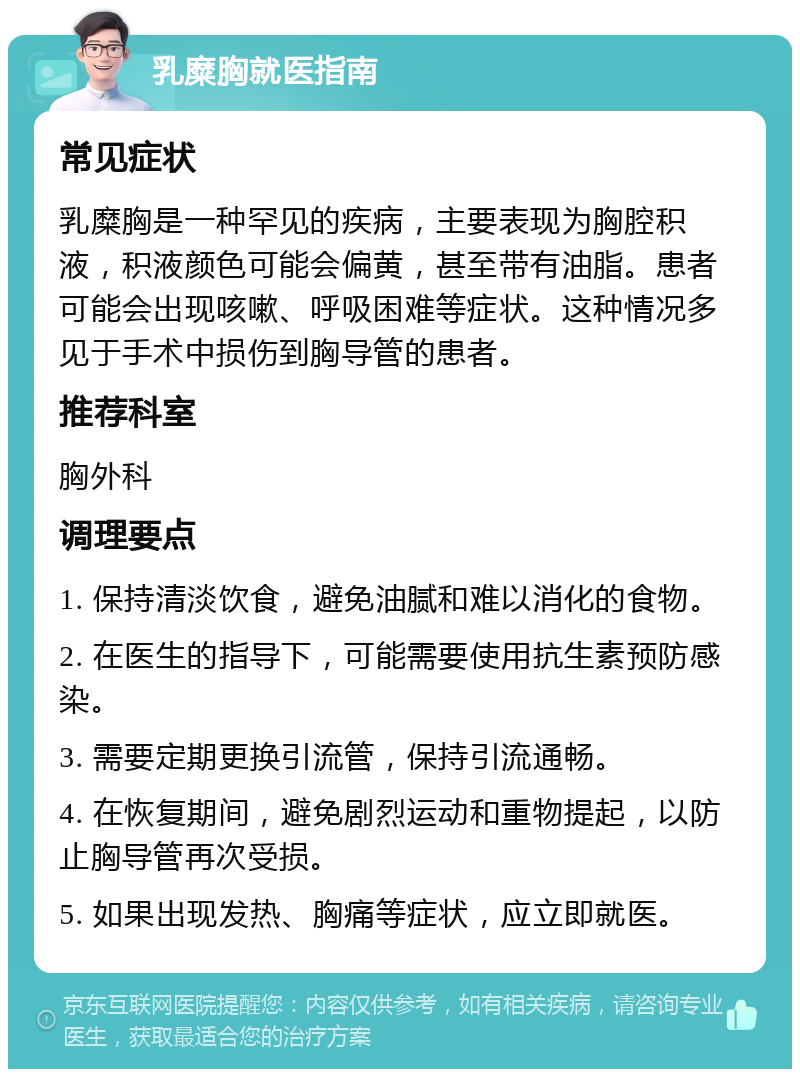 乳糜胸就医指南 常见症状 乳糜胸是一种罕见的疾病，主要表现为胸腔积液，积液颜色可能会偏黄，甚至带有油脂。患者可能会出现咳嗽、呼吸困难等症状。这种情况多见于手术中损伤到胸导管的患者。 推荐科室 胸外科 调理要点 1. 保持清淡饮食，避免油腻和难以消化的食物。 2. 在医生的指导下，可能需要使用抗生素预防感染。 3. 需要定期更换引流管，保持引流通畅。 4. 在恢复期间，避免剧烈运动和重物提起，以防止胸导管再次受损。 5. 如果出现发热、胸痛等症状，应立即就医。