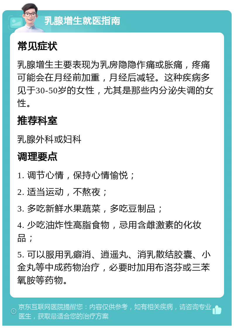 乳腺增生就医指南 常见症状 乳腺增生主要表现为乳房隐隐作痛或胀痛，疼痛可能会在月经前加重，月经后减轻。这种疾病多见于30-50岁的女性，尤其是那些内分泌失调的女性。 推荐科室 乳腺外科或妇科 调理要点 1. 调节心情，保持心情愉悦； 2. 适当运动，不熬夜； 3. 多吃新鲜水果蔬菜，多吃豆制品； 4. 少吃油炸性高脂食物，忌用含雌激素的化妆品； 5. 可以服用乳癖消、逍遥丸、消乳散结胶囊、小金丸等中成药物治疗，必要时加用布洛芬或三苯氧胺等药物。