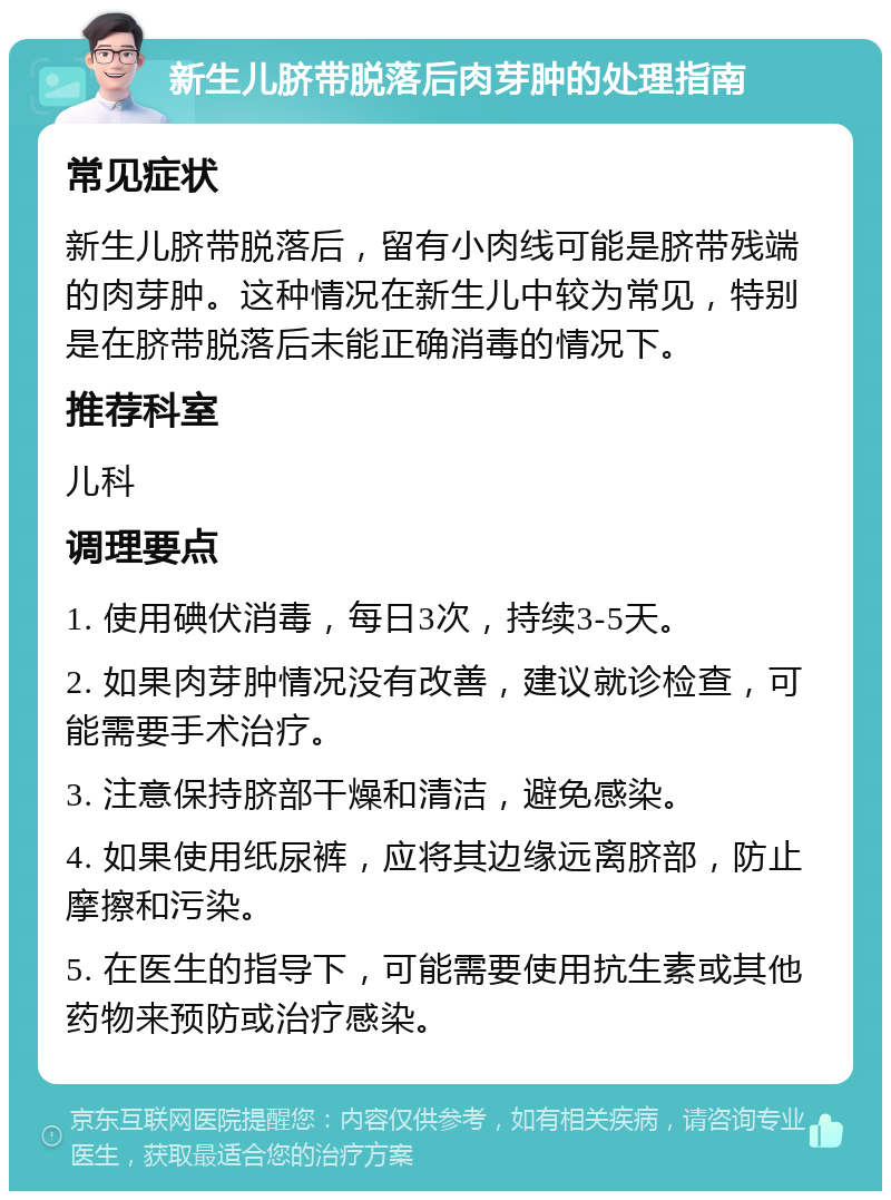 新生儿脐带脱落后肉芽肿的处理指南 常见症状 新生儿脐带脱落后，留有小肉线可能是脐带残端的肉芽肿。这种情况在新生儿中较为常见，特别是在脐带脱落后未能正确消毒的情况下。 推荐科室 儿科 调理要点 1. 使用碘伏消毒，每日3次，持续3-5天。 2. 如果肉芽肿情况没有改善，建议就诊检查，可能需要手术治疗。 3. 注意保持脐部干燥和清洁，避免感染。 4. 如果使用纸尿裤，应将其边缘远离脐部，防止摩擦和污染。 5. 在医生的指导下，可能需要使用抗生素或其他药物来预防或治疗感染。