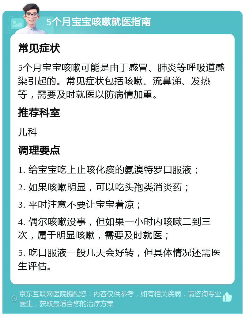 5个月宝宝咳嗽就医指南 常见症状 5个月宝宝咳嗽可能是由于感冒、肺炎等呼吸道感染引起的。常见症状包括咳嗽、流鼻涕、发热等，需要及时就医以防病情加重。 推荐科室 儿科 调理要点 1. 给宝宝吃上止咳化痰的氨溴特罗口服液； 2. 如果咳嗽明显，可以吃头孢类消炎药； 3. 平时注意不要让宝宝着凉； 4. 偶尔咳嗽没事，但如果一小时内咳嗽二到三次，属于明显咳嗽，需要及时就医； 5. 吃口服液一般几天会好转，但具体情况还需医生评估。