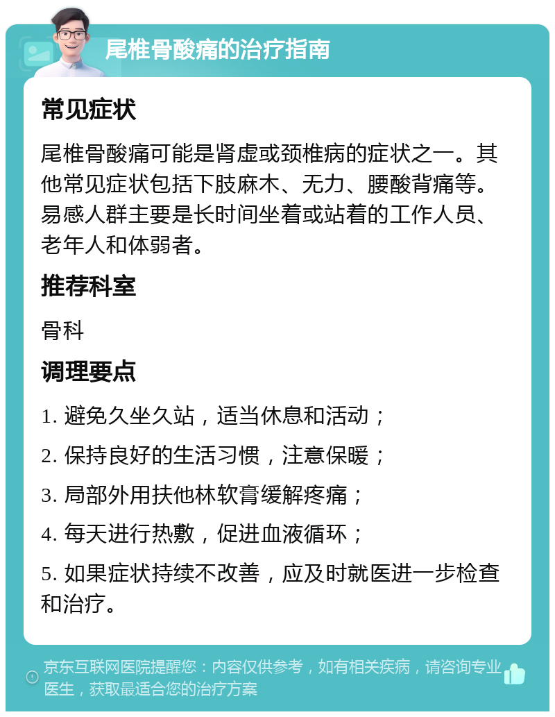 尾椎骨酸痛的治疗指南 常见症状 尾椎骨酸痛可能是肾虚或颈椎病的症状之一。其他常见症状包括下肢麻木、无力、腰酸背痛等。易感人群主要是长时间坐着或站着的工作人员、老年人和体弱者。 推荐科室 骨科 调理要点 1. 避免久坐久站，适当休息和活动； 2. 保持良好的生活习惯，注意保暖； 3. 局部外用扶他林软膏缓解疼痛； 4. 每天进行热敷，促进血液循环； 5. 如果症状持续不改善，应及时就医进一步检查和治疗。