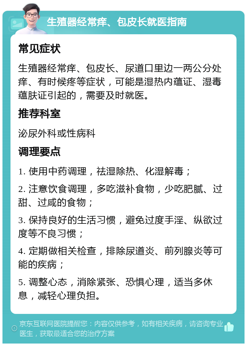 生殖器经常痒、包皮长就医指南 常见症状 生殖器经常痒、包皮长、尿道口里边一两公分处痒、有时候疼等症状，可能是湿热内蕴证、湿毒蕴肤证引起的，需要及时就医。 推荐科室 泌尿外科或性病科 调理要点 1. 使用中药调理，祛湿除热、化湿解毒； 2. 注意饮食调理，多吃滋补食物，少吃肥腻、过甜、过咸的食物； 3. 保持良好的生活习惯，避免过度手淫、纵欲过度等不良习惯； 4. 定期做相关检查，排除尿道炎、前列腺炎等可能的疾病； 5. 调整心态，消除紧张、恐惧心理，适当多休息，减轻心理负担。