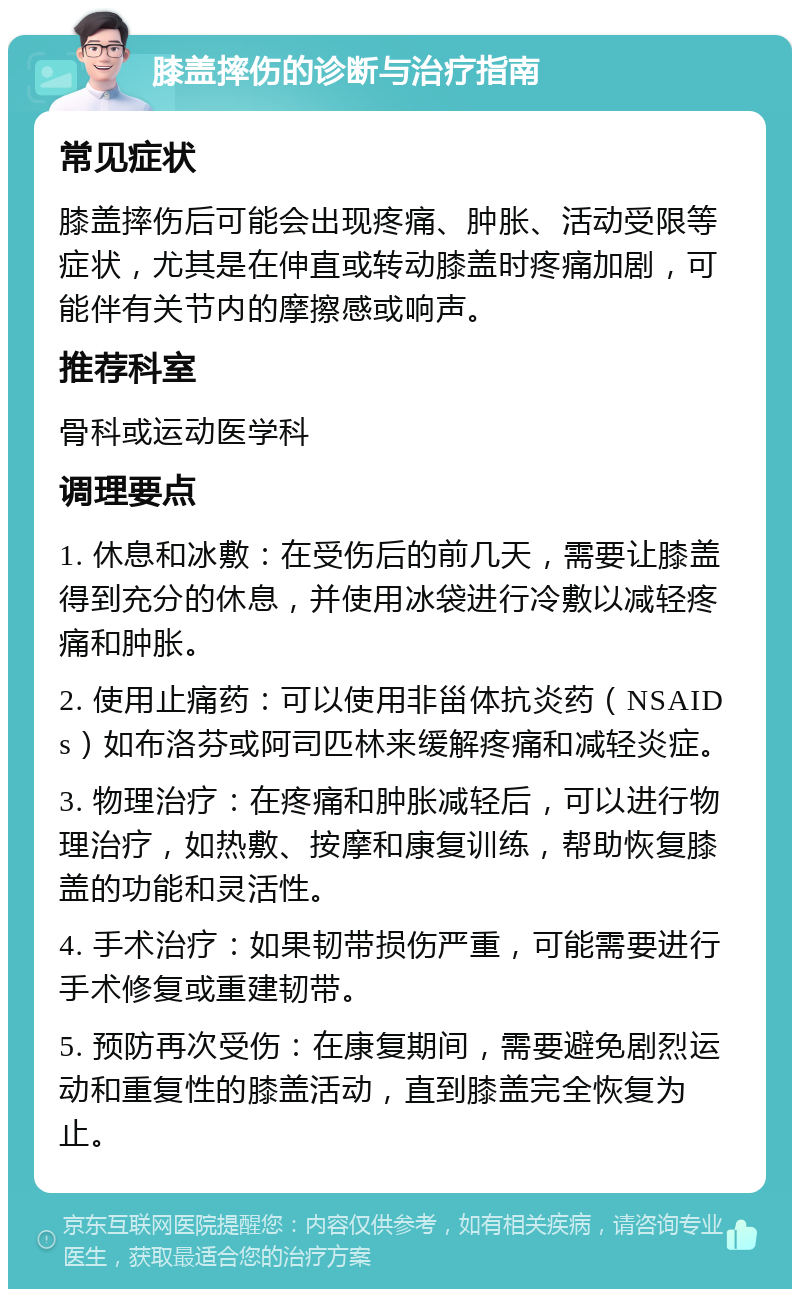 膝盖摔伤的诊断与治疗指南 常见症状 膝盖摔伤后可能会出现疼痛、肿胀、活动受限等症状，尤其是在伸直或转动膝盖时疼痛加剧，可能伴有关节内的摩擦感或响声。 推荐科室 骨科或运动医学科 调理要点 1. 休息和冰敷：在受伤后的前几天，需要让膝盖得到充分的休息，并使用冰袋进行冷敷以减轻疼痛和肿胀。 2. 使用止痛药：可以使用非甾体抗炎药（NSAIDs）如布洛芬或阿司匹林来缓解疼痛和减轻炎症。 3. 物理治疗：在疼痛和肿胀减轻后，可以进行物理治疗，如热敷、按摩和康复训练，帮助恢复膝盖的功能和灵活性。 4. 手术治疗：如果韧带损伤严重，可能需要进行手术修复或重建韧带。 5. 预防再次受伤：在康复期间，需要避免剧烈运动和重复性的膝盖活动，直到膝盖完全恢复为止。