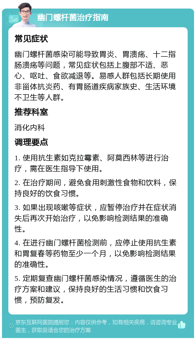 幽门螺杆菌治疗指南 常见症状 幽门螺杆菌感染可能导致胃炎、胃溃疡、十二指肠溃疡等问题，常见症状包括上腹部不适、恶心、呕吐、食欲减退等。易感人群包括长期使用非甾体抗炎药、有胃肠道疾病家族史、生活环境不卫生等人群。 推荐科室 消化内科 调理要点 1. 使用抗生素如克拉霉素、阿莫西林等进行治疗，需在医生指导下使用。 2. 在治疗期间，避免食用刺激性食物和饮料，保持良好的饮食习惯。 3. 如果出现咳嗽等症状，应暂停治疗并在症状消失后再次开始治疗，以免影响检测结果的准确性。 4. 在进行幽门螺杆菌检测前，应停止使用抗生素和胃复春等药物至少一个月，以免影响检测结果的准确性。 5. 定期复查幽门螺杆菌感染情况，遵循医生的治疗方案和建议，保持良好的生活习惯和饮食习惯，预防复发。