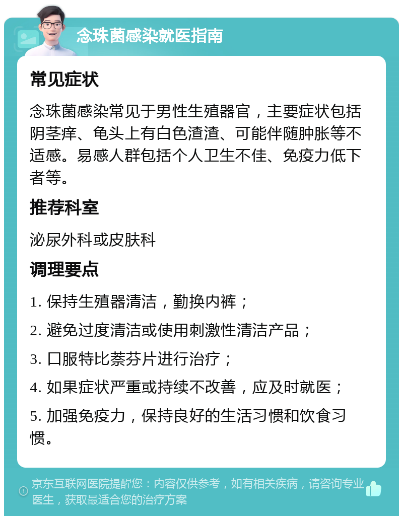 念珠菌感染就医指南 常见症状 念珠菌感染常见于男性生殖器官，主要症状包括阴茎痒、龟头上有白色渣渣、可能伴随肿胀等不适感。易感人群包括个人卫生不佳、免疫力低下者等。 推荐科室 泌尿外科或皮肤科 调理要点 1. 保持生殖器清洁，勤换内裤； 2. 避免过度清洁或使用刺激性清洁产品； 3. 口服特比萘芬片进行治疗； 4. 如果症状严重或持续不改善，应及时就医； 5. 加强免疫力，保持良好的生活习惯和饮食习惯。