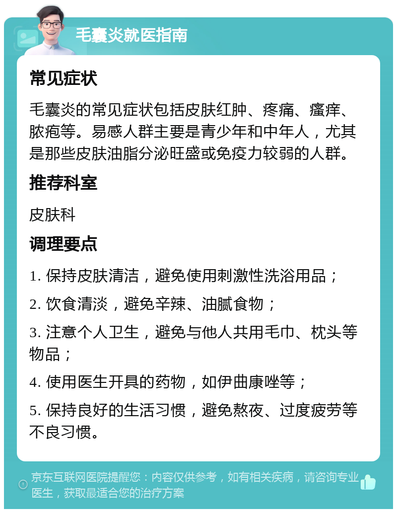 毛囊炎就医指南 常见症状 毛囊炎的常见症状包括皮肤红肿、疼痛、瘙痒、脓疱等。易感人群主要是青少年和中年人，尤其是那些皮肤油脂分泌旺盛或免疫力较弱的人群。 推荐科室 皮肤科 调理要点 1. 保持皮肤清洁，避免使用刺激性洗浴用品； 2. 饮食清淡，避免辛辣、油腻食物； 3. 注意个人卫生，避免与他人共用毛巾、枕头等物品； 4. 使用医生开具的药物，如伊曲康唑等； 5. 保持良好的生活习惯，避免熬夜、过度疲劳等不良习惯。