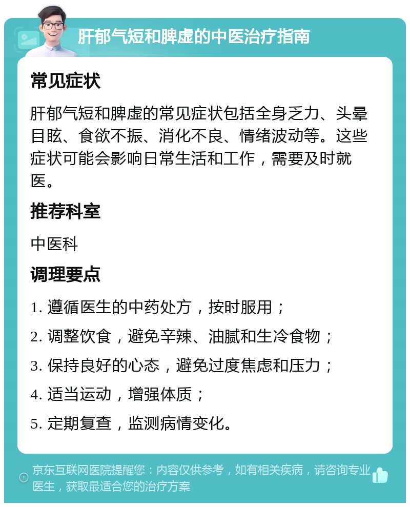 肝郁气短和脾虚的中医治疗指南 常见症状 肝郁气短和脾虚的常见症状包括全身乏力、头晕目眩、食欲不振、消化不良、情绪波动等。这些症状可能会影响日常生活和工作，需要及时就医。 推荐科室 中医科 调理要点 1. 遵循医生的中药处方，按时服用； 2. 调整饮食，避免辛辣、油腻和生冷食物； 3. 保持良好的心态，避免过度焦虑和压力； 4. 适当运动，增强体质； 5. 定期复查，监测病情变化。