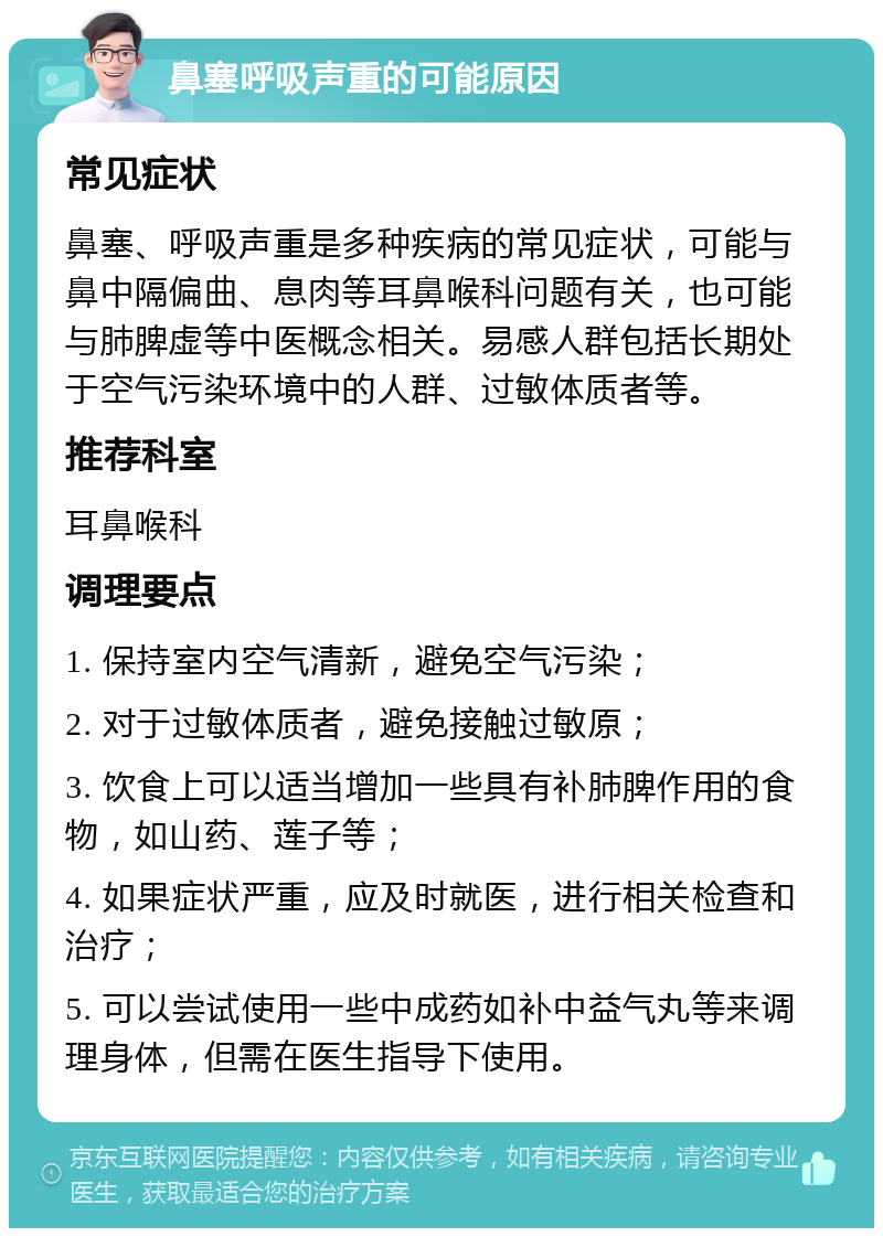 鼻塞呼吸声重的可能原因 常见症状 鼻塞、呼吸声重是多种疾病的常见症状，可能与鼻中隔偏曲、息肉等耳鼻喉科问题有关，也可能与肺脾虚等中医概念相关。易感人群包括长期处于空气污染环境中的人群、过敏体质者等。 推荐科室 耳鼻喉科 调理要点 1. 保持室内空气清新，避免空气污染； 2. 对于过敏体质者，避免接触过敏原； 3. 饮食上可以适当增加一些具有补肺脾作用的食物，如山药、莲子等； 4. 如果症状严重，应及时就医，进行相关检查和治疗； 5. 可以尝试使用一些中成药如补中益气丸等来调理身体，但需在医生指导下使用。