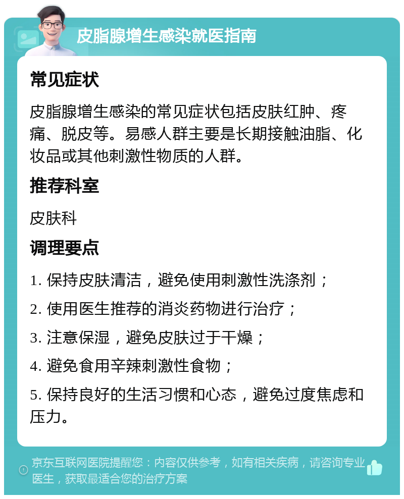 皮脂腺增生感染就医指南 常见症状 皮脂腺增生感染的常见症状包括皮肤红肿、疼痛、脱皮等。易感人群主要是长期接触油脂、化妆品或其他刺激性物质的人群。 推荐科室 皮肤科 调理要点 1. 保持皮肤清洁，避免使用刺激性洗涤剂； 2. 使用医生推荐的消炎药物进行治疗； 3. 注意保湿，避免皮肤过于干燥； 4. 避免食用辛辣刺激性食物； 5. 保持良好的生活习惯和心态，避免过度焦虑和压力。