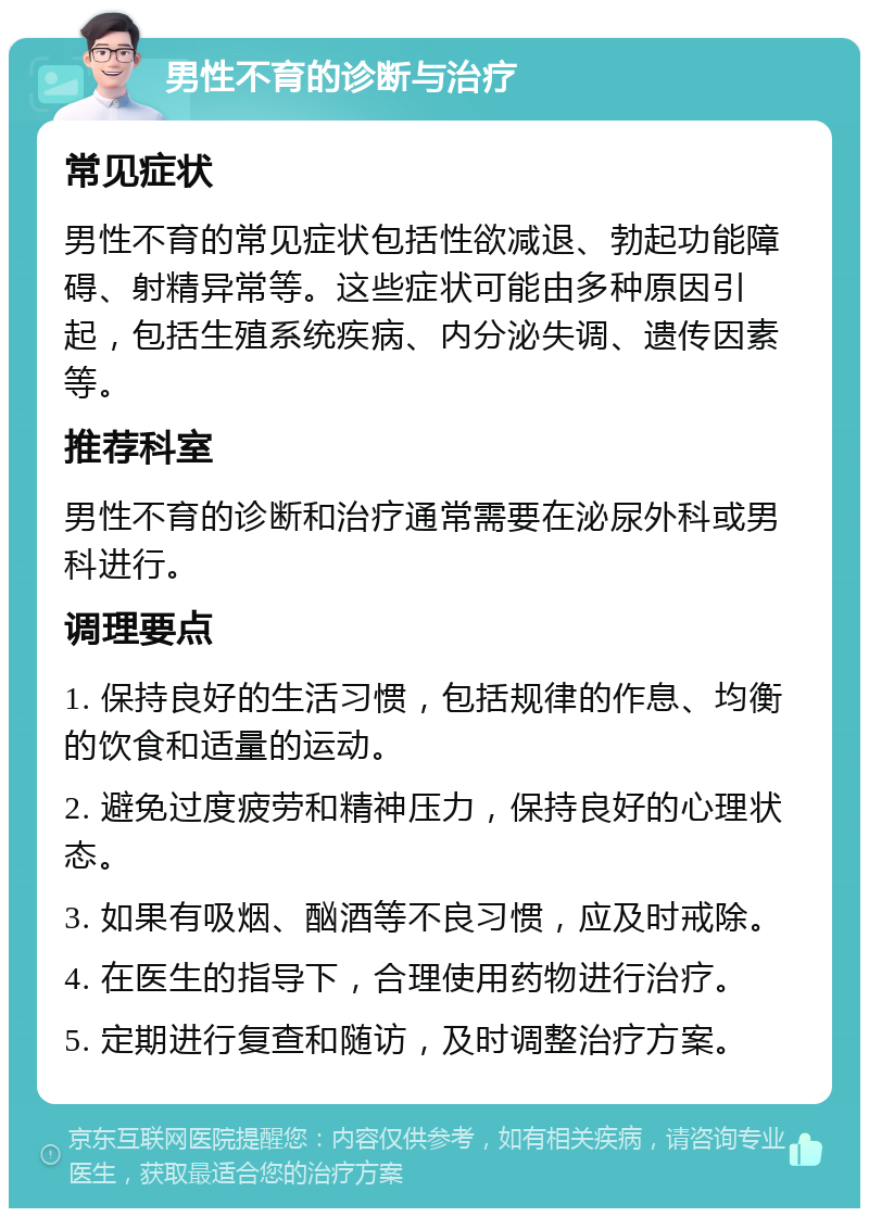 男性不育的诊断与治疗 常见症状 男性不育的常见症状包括性欲减退、勃起功能障碍、射精异常等。这些症状可能由多种原因引起，包括生殖系统疾病、内分泌失调、遗传因素等。 推荐科室 男性不育的诊断和治疗通常需要在泌尿外科或男科进行。 调理要点 1. 保持良好的生活习惯，包括规律的作息、均衡的饮食和适量的运动。 2. 避免过度疲劳和精神压力，保持良好的心理状态。 3. 如果有吸烟、酗酒等不良习惯，应及时戒除。 4. 在医生的指导下，合理使用药物进行治疗。 5. 定期进行复查和随访，及时调整治疗方案。