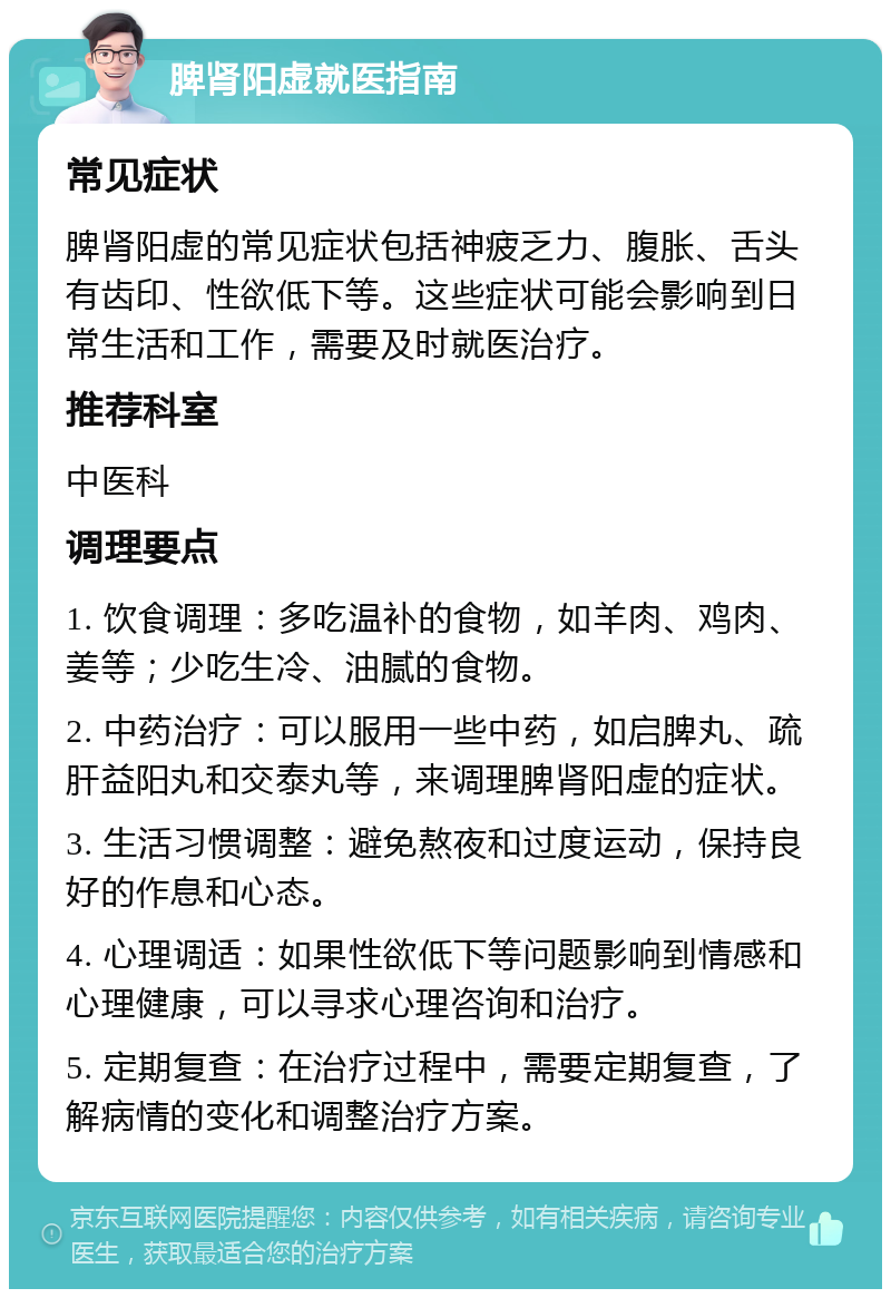 脾肾阳虚就医指南 常见症状 脾肾阳虚的常见症状包括神疲乏力、腹胀、舌头有齿印、性欲低下等。这些症状可能会影响到日常生活和工作，需要及时就医治疗。 推荐科室 中医科 调理要点 1. 饮食调理：多吃温补的食物，如羊肉、鸡肉、姜等；少吃生冷、油腻的食物。 2. 中药治疗：可以服用一些中药，如启脾丸、疏肝益阳丸和交泰丸等，来调理脾肾阳虚的症状。 3. 生活习惯调整：避免熬夜和过度运动，保持良好的作息和心态。 4. 心理调适：如果性欲低下等问题影响到情感和心理健康，可以寻求心理咨询和治疗。 5. 定期复查：在治疗过程中，需要定期复查，了解病情的变化和调整治疗方案。