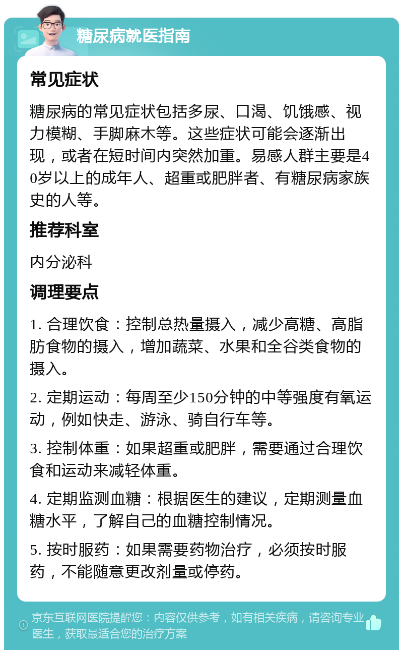 糖尿病就医指南 常见症状 糖尿病的常见症状包括多尿、口渴、饥饿感、视力模糊、手脚麻木等。这些症状可能会逐渐出现，或者在短时间内突然加重。易感人群主要是40岁以上的成年人、超重或肥胖者、有糖尿病家族史的人等。 推荐科室 内分泌科 调理要点 1. 合理饮食：控制总热量摄入，减少高糖、高脂肪食物的摄入，增加蔬菜、水果和全谷类食物的摄入。 2. 定期运动：每周至少150分钟的中等强度有氧运动，例如快走、游泳、骑自行车等。 3. 控制体重：如果超重或肥胖，需要通过合理饮食和运动来减轻体重。 4. 定期监测血糖：根据医生的建议，定期测量血糖水平，了解自己的血糖控制情况。 5. 按时服药：如果需要药物治疗，必须按时服药，不能随意更改剂量或停药。