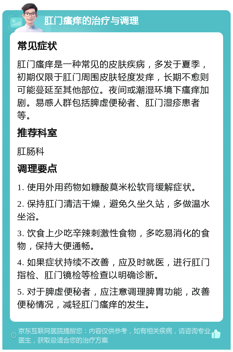 肛门瘙痒的治疗与调理 常见症状 肛门瘙痒是一种常见的皮肤疾病，多发于夏季，初期仅限于肛门周围皮肤轻度发痒，长期不愈则可能蔓延至其他部位。夜间或潮湿环境下瘙痒加剧。易感人群包括脾虚便秘者、肛门湿疹患者等。 推荐科室 肛肠科 调理要点 1. 使用外用药物如糠酸莫米松软膏缓解症状。 2. 保持肛门清洁干燥，避免久坐久站，多做温水坐浴。 3. 饮食上少吃辛辣刺激性食物，多吃易消化的食物，保持大便通畅。 4. 如果症状持续不改善，应及时就医，进行肛门指检、肛门镜检等检查以明确诊断。 5. 对于脾虚便秘者，应注意调理脾胃功能，改善便秘情况，减轻肛门瘙痒的发生。