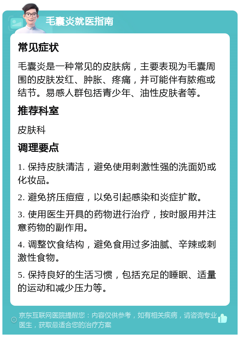 毛囊炎就医指南 常见症状 毛囊炎是一种常见的皮肤病，主要表现为毛囊周围的皮肤发红、肿胀、疼痛，并可能伴有脓疱或结节。易感人群包括青少年、油性皮肤者等。 推荐科室 皮肤科 调理要点 1. 保持皮肤清洁，避免使用刺激性强的洗面奶或化妆品。 2. 避免挤压痘痘，以免引起感染和炎症扩散。 3. 使用医生开具的药物进行治疗，按时服用并注意药物的副作用。 4. 调整饮食结构，避免食用过多油腻、辛辣或刺激性食物。 5. 保持良好的生活习惯，包括充足的睡眠、适量的运动和减少压力等。