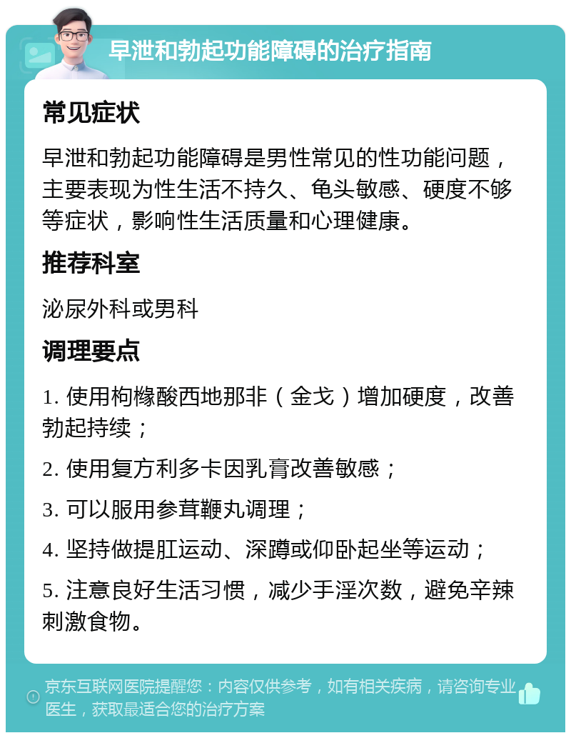 早泄和勃起功能障碍的治疗指南 常见症状 早泄和勃起功能障碍是男性常见的性功能问题，主要表现为性生活不持久、龟头敏感、硬度不够等症状，影响性生活质量和心理健康。 推荐科室 泌尿外科或男科 调理要点 1. 使用枸橼酸西地那非（金戈）增加硬度，改善勃起持续； 2. 使用复方利多卡因乳膏改善敏感； 3. 可以服用参茸鞭丸调理； 4. 坚持做提肛运动、深蹲或仰卧起坐等运动； 5. 注意良好生活习惯，减少手淫次数，避免辛辣刺激食物。