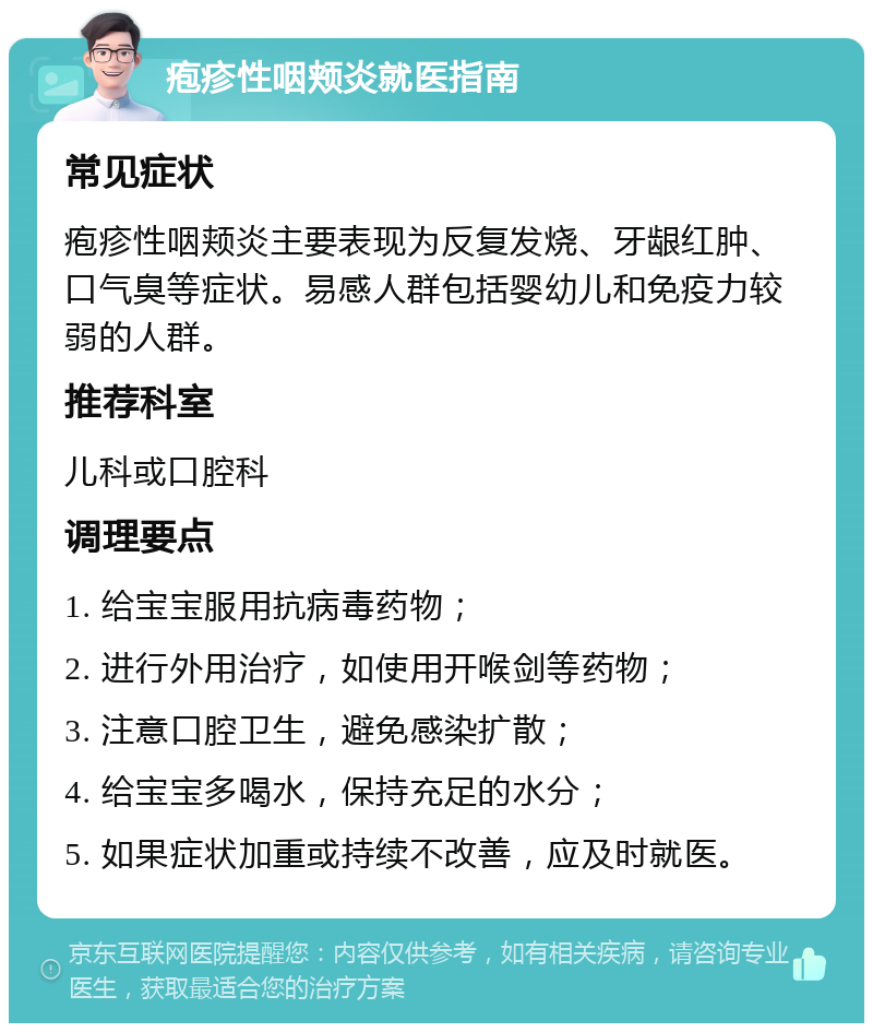 疱疹性咽颊炎就医指南 常见症状 疱疹性咽颊炎主要表现为反复发烧、牙龈红肿、口气臭等症状。易感人群包括婴幼儿和免疫力较弱的人群。 推荐科室 儿科或口腔科 调理要点 1. 给宝宝服用抗病毒药物； 2. 进行外用治疗，如使用开喉剑等药物； 3. 注意口腔卫生，避免感染扩散； 4. 给宝宝多喝水，保持充足的水分； 5. 如果症状加重或持续不改善，应及时就医。