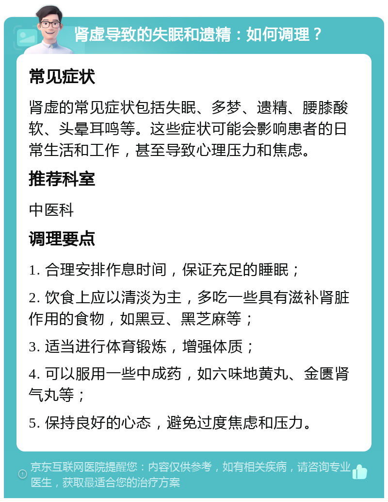 肾虚导致的失眠和遗精：如何调理？ 常见症状 肾虚的常见症状包括失眠、多梦、遗精、腰膝酸软、头晕耳鸣等。这些症状可能会影响患者的日常生活和工作，甚至导致心理压力和焦虑。 推荐科室 中医科 调理要点 1. 合理安排作息时间，保证充足的睡眠； 2. 饮食上应以清淡为主，多吃一些具有滋补肾脏作用的食物，如黑豆、黑芝麻等； 3. 适当进行体育锻炼，增强体质； 4. 可以服用一些中成药，如六味地黄丸、金匮肾气丸等； 5. 保持良好的心态，避免过度焦虑和压力。