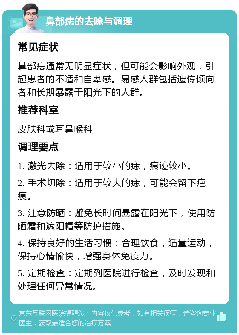 鼻部痣的去除与调理 常见症状 鼻部痣通常无明显症状，但可能会影响外观，引起患者的不适和自卑感。易感人群包括遗传倾向者和长期暴露于阳光下的人群。 推荐科室 皮肤科或耳鼻喉科 调理要点 1. 激光去除：适用于较小的痣，痕迹较小。 2. 手术切除：适用于较大的痣，可能会留下疤痕。 3. 注意防晒：避免长时间暴露在阳光下，使用防晒霜和遮阳帽等防护措施。 4. 保持良好的生活习惯：合理饮食，适量运动，保持心情愉快，增强身体免疫力。 5. 定期检查：定期到医院进行检查，及时发现和处理任何异常情况。