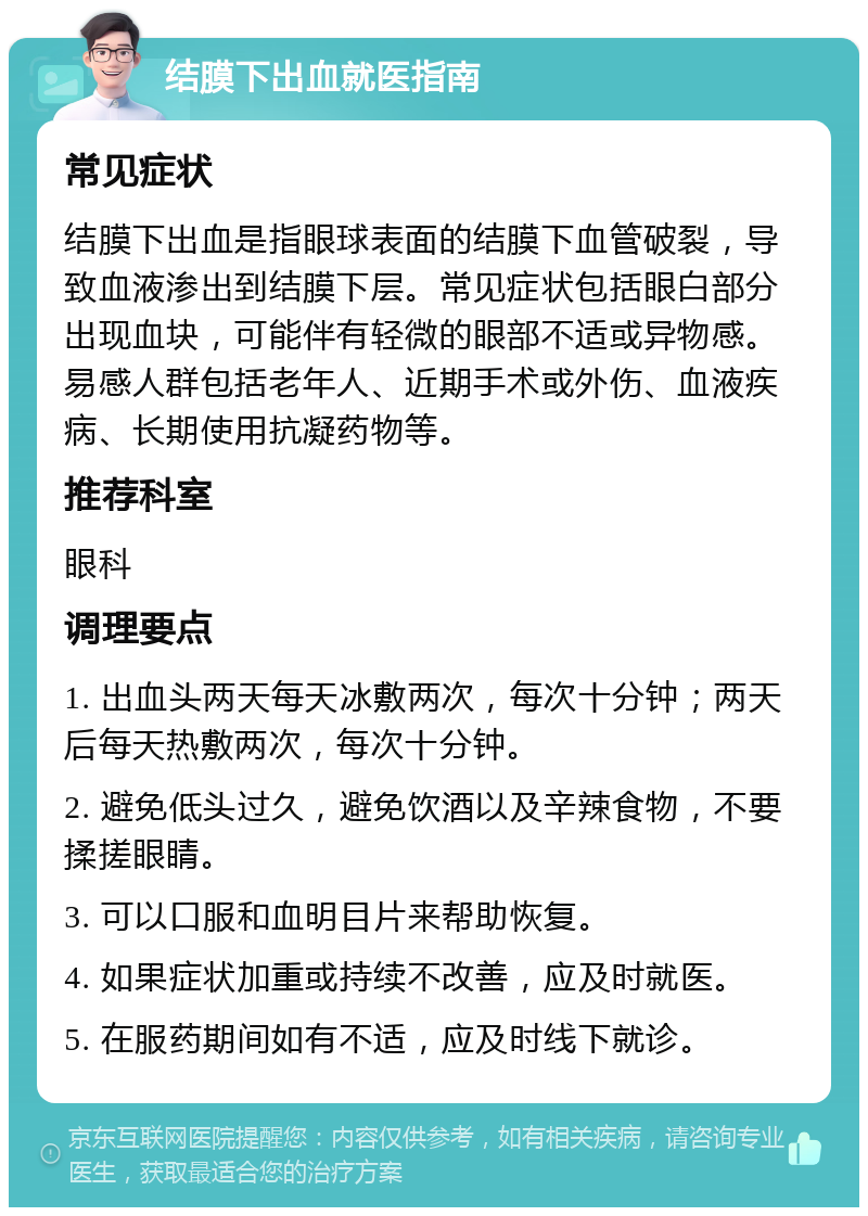 结膜下出血就医指南 常见症状 结膜下出血是指眼球表面的结膜下血管破裂，导致血液渗出到结膜下层。常见症状包括眼白部分出现血块，可能伴有轻微的眼部不适或异物感。易感人群包括老年人、近期手术或外伤、血液疾病、长期使用抗凝药物等。 推荐科室 眼科 调理要点 1. 出血头两天每天冰敷两次，每次十分钟；两天后每天热敷两次，每次十分钟。 2. 避免低头过久，避免饮酒以及辛辣食物，不要揉搓眼睛。 3. 可以口服和血明目片来帮助恢复。 4. 如果症状加重或持续不改善，应及时就医。 5. 在服药期间如有不适，应及时线下就诊。