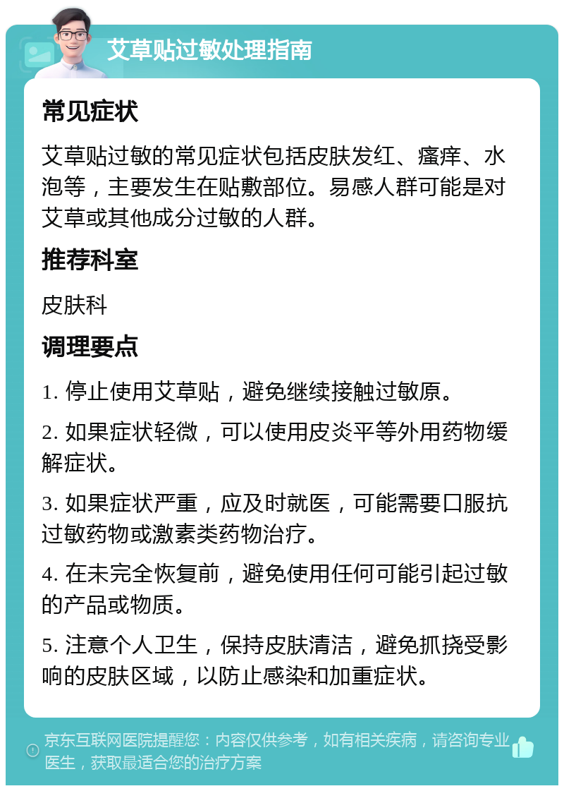 艾草贴过敏处理指南 常见症状 艾草贴过敏的常见症状包括皮肤发红、瘙痒、水泡等，主要发生在贴敷部位。易感人群可能是对艾草或其他成分过敏的人群。 推荐科室 皮肤科 调理要点 1. 停止使用艾草贴，避免继续接触过敏原。 2. 如果症状轻微，可以使用皮炎平等外用药物缓解症状。 3. 如果症状严重，应及时就医，可能需要口服抗过敏药物或激素类药物治疗。 4. 在未完全恢复前，避免使用任何可能引起过敏的产品或物质。 5. 注意个人卫生，保持皮肤清洁，避免抓挠受影响的皮肤区域，以防止感染和加重症状。