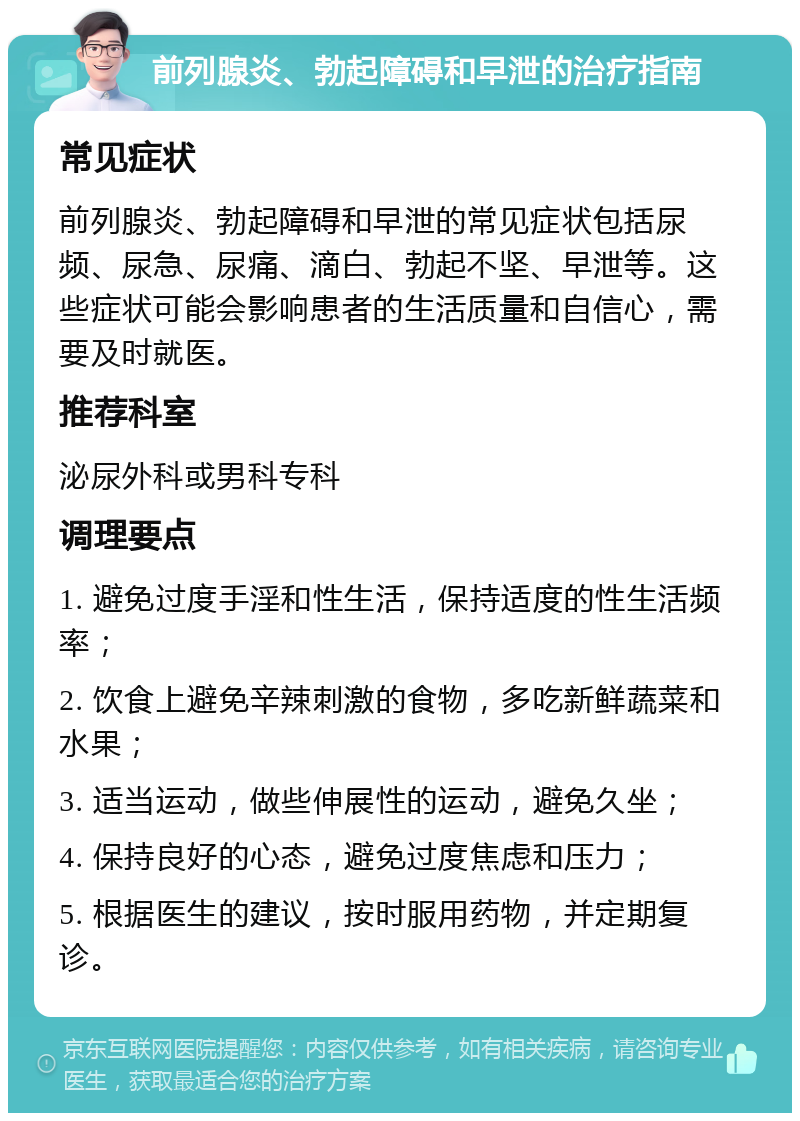 前列腺炎、勃起障碍和早泄的治疗指南 常见症状 前列腺炎、勃起障碍和早泄的常见症状包括尿频、尿急、尿痛、滴白、勃起不坚、早泄等。这些症状可能会影响患者的生活质量和自信心，需要及时就医。 推荐科室 泌尿外科或男科专科 调理要点 1. 避免过度手淫和性生活，保持适度的性生活频率； 2. 饮食上避免辛辣刺激的食物，多吃新鲜蔬菜和水果； 3. 适当运动，做些伸展性的运动，避免久坐； 4. 保持良好的心态，避免过度焦虑和压力； 5. 根据医生的建议，按时服用药物，并定期复诊。