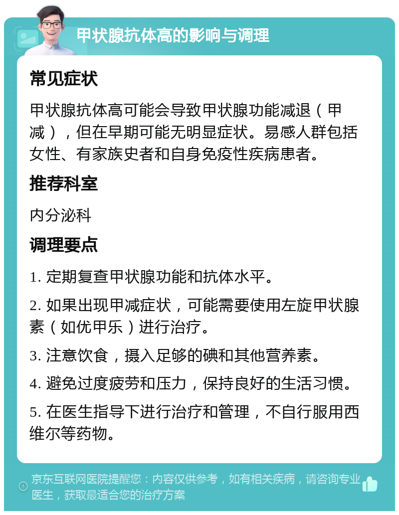 甲状腺抗体高的影响与调理 常见症状 甲状腺抗体高可能会导致甲状腺功能减退（甲减），但在早期可能无明显症状。易感人群包括女性、有家族史者和自身免疫性疾病患者。 推荐科室 内分泌科 调理要点 1. 定期复查甲状腺功能和抗体水平。 2. 如果出现甲减症状，可能需要使用左旋甲状腺素（如优甲乐）进行治疗。 3. 注意饮食，摄入足够的碘和其他营养素。 4. 避免过度疲劳和压力，保持良好的生活习惯。 5. 在医生指导下进行治疗和管理，不自行服用西维尔等药物。