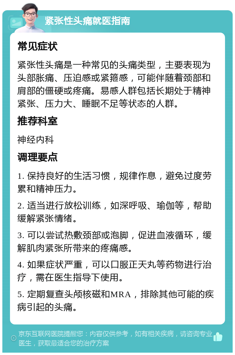 紧张性头痛就医指南 常见症状 紧张性头痛是一种常见的头痛类型，主要表现为头部胀痛、压迫感或紧箍感，可能伴随着颈部和肩部的僵硬或疼痛。易感人群包括长期处于精神紧张、压力大、睡眠不足等状态的人群。 推荐科室 神经内科 调理要点 1. 保持良好的生活习惯，规律作息，避免过度劳累和精神压力。 2. 适当进行放松训练，如深呼吸、瑜伽等，帮助缓解紧张情绪。 3. 可以尝试热敷颈部或泡脚，促进血液循环，缓解肌肉紧张所带来的疼痛感。 4. 如果症状严重，可以口服正天丸等药物进行治疗，需在医生指导下使用。 5. 定期复查头颅核磁和MRA，排除其他可能的疾病引起的头痛。