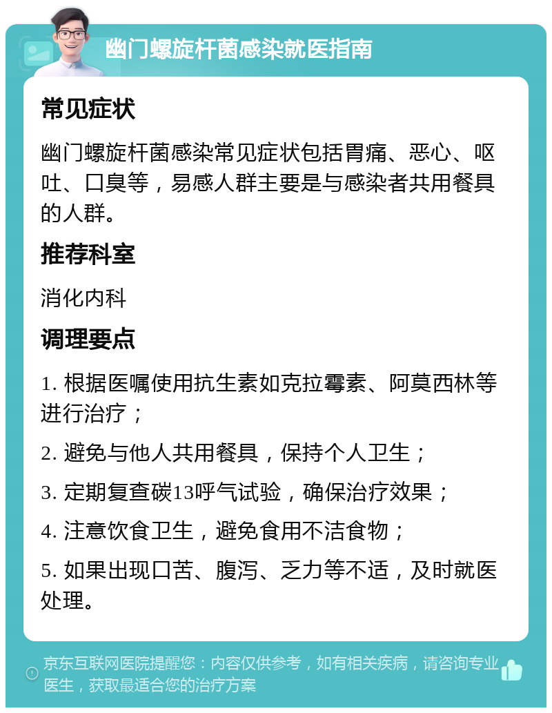 幽门螺旋杆菌感染就医指南 常见症状 幽门螺旋杆菌感染常见症状包括胃痛、恶心、呕吐、口臭等，易感人群主要是与感染者共用餐具的人群。 推荐科室 消化内科 调理要点 1. 根据医嘱使用抗生素如克拉霉素、阿莫西林等进行治疗； 2. 避免与他人共用餐具，保持个人卫生； 3. 定期复查碳13呼气试验，确保治疗效果； 4. 注意饮食卫生，避免食用不洁食物； 5. 如果出现口苦、腹泻、乏力等不适，及时就医处理。