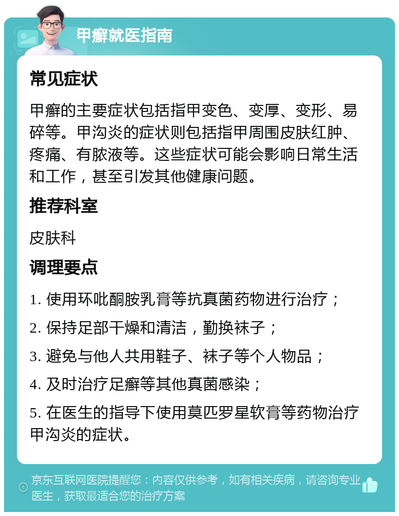 甲癣就医指南 常见症状 甲癣的主要症状包括指甲变色、变厚、变形、易碎等。甲沟炎的症状则包括指甲周围皮肤红肿、疼痛、有脓液等。这些症状可能会影响日常生活和工作，甚至引发其他健康问题。 推荐科室 皮肤科 调理要点 1. 使用环吡酮胺乳膏等抗真菌药物进行治疗； 2. 保持足部干燥和清洁，勤换袜子； 3. 避免与他人共用鞋子、袜子等个人物品； 4. 及时治疗足癣等其他真菌感染； 5. 在医生的指导下使用莫匹罗星软膏等药物治疗甲沟炎的症状。