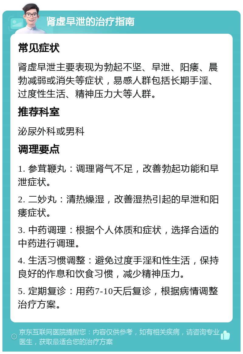 肾虚早泄的治疗指南 常见症状 肾虚早泄主要表现为勃起不坚、早泄、阳痿、晨勃减弱或消失等症状，易感人群包括长期手淫、过度性生活、精神压力大等人群。 推荐科室 泌尿外科或男科 调理要点 1. 参茸鞭丸：调理肾气不足，改善勃起功能和早泄症状。 2. 二妙丸：清热燥湿，改善湿热引起的早泄和阳痿症状。 3. 中药调理：根据个人体质和症状，选择合适的中药进行调理。 4. 生活习惯调整：避免过度手淫和性生活，保持良好的作息和饮食习惯，减少精神压力。 5. 定期复诊：用药7-10天后复诊，根据病情调整治疗方案。