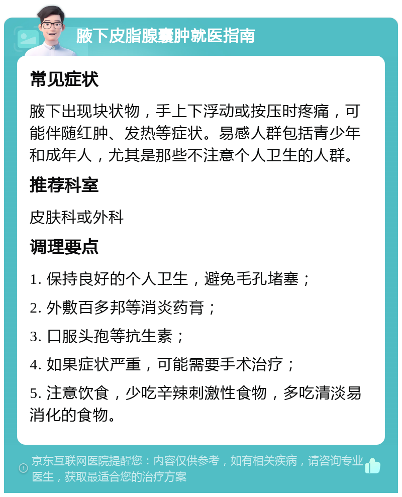 腋下皮脂腺囊肿就医指南 常见症状 腋下出现块状物，手上下浮动或按压时疼痛，可能伴随红肿、发热等症状。易感人群包括青少年和成年人，尤其是那些不注意个人卫生的人群。 推荐科室 皮肤科或外科 调理要点 1. 保持良好的个人卫生，避免毛孔堵塞； 2. 外敷百多邦等消炎药膏； 3. 口服头孢等抗生素； 4. 如果症状严重，可能需要手术治疗； 5. 注意饮食，少吃辛辣刺激性食物，多吃清淡易消化的食物。