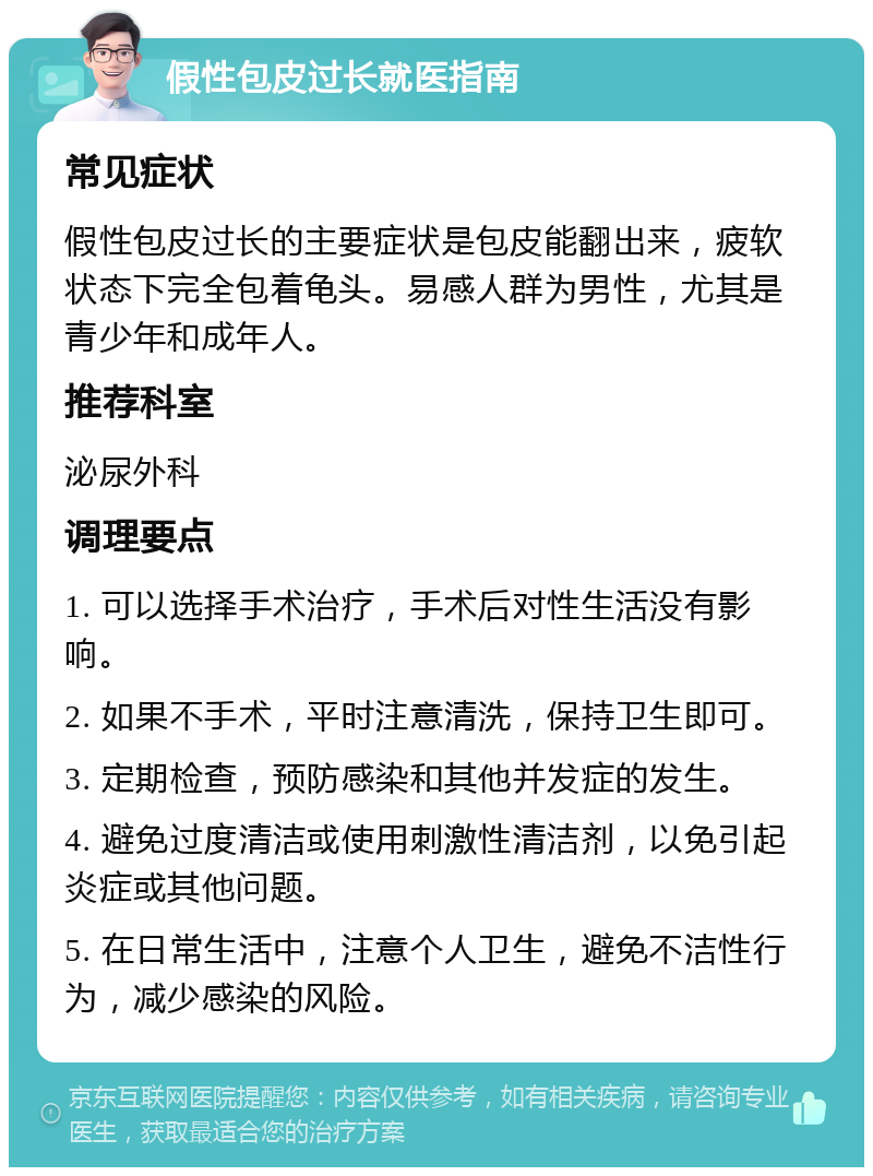 假性包皮过长就医指南 常见症状 假性包皮过长的主要症状是包皮能翻出来，疲软状态下完全包着龟头。易感人群为男性，尤其是青少年和成年人。 推荐科室 泌尿外科 调理要点 1. 可以选择手术治疗，手术后对性生活没有影响。 2. 如果不手术，平时注意清洗，保持卫生即可。 3. 定期检查，预防感染和其他并发症的发生。 4. 避免过度清洁或使用刺激性清洁剂，以免引起炎症或其他问题。 5. 在日常生活中，注意个人卫生，避免不洁性行为，减少感染的风险。