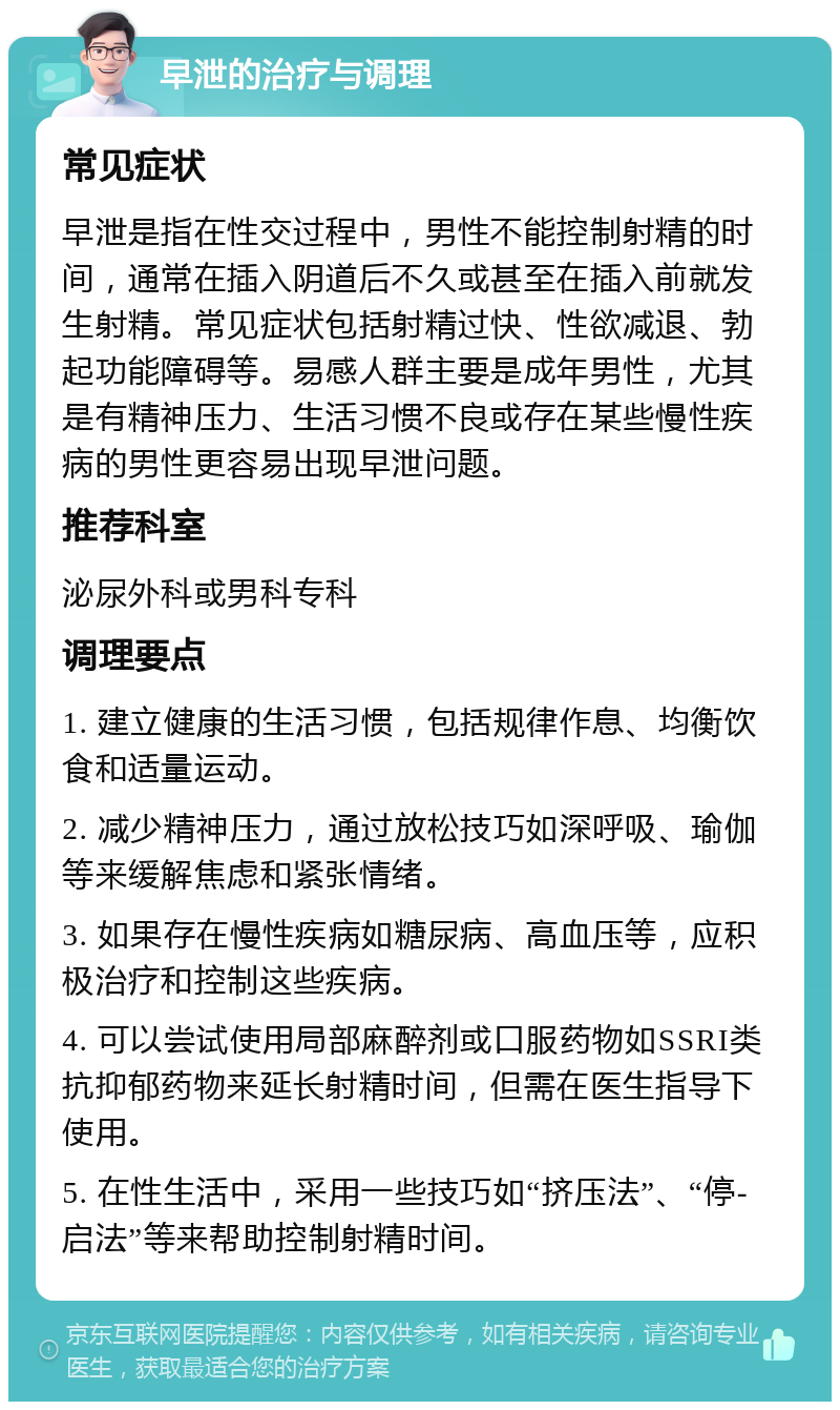 早泄的治疗与调理 常见症状 早泄是指在性交过程中，男性不能控制射精的时间，通常在插入阴道后不久或甚至在插入前就发生射精。常见症状包括射精过快、性欲减退、勃起功能障碍等。易感人群主要是成年男性，尤其是有精神压力、生活习惯不良或存在某些慢性疾病的男性更容易出现早泄问题。 推荐科室 泌尿外科或男科专科 调理要点 1. 建立健康的生活习惯，包括规律作息、均衡饮食和适量运动。 2. 减少精神压力，通过放松技巧如深呼吸、瑜伽等来缓解焦虑和紧张情绪。 3. 如果存在慢性疾病如糖尿病、高血压等，应积极治疗和控制这些疾病。 4. 可以尝试使用局部麻醉剂或口服药物如SSRI类抗抑郁药物来延长射精时间，但需在医生指导下使用。 5. 在性生活中，采用一些技巧如“挤压法”、“停-启法”等来帮助控制射精时间。