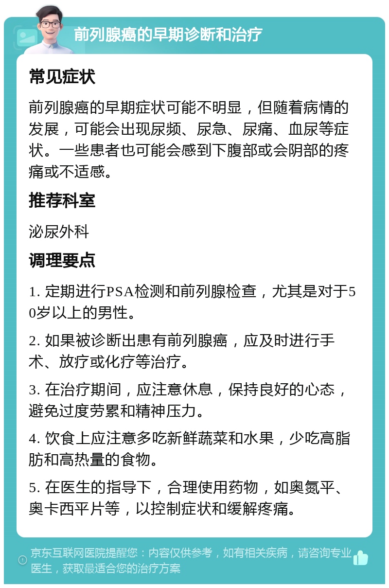 前列腺癌的早期诊断和治疗 常见症状 前列腺癌的早期症状可能不明显，但随着病情的发展，可能会出现尿频、尿急、尿痛、血尿等症状。一些患者也可能会感到下腹部或会阴部的疼痛或不适感。 推荐科室 泌尿外科 调理要点 1. 定期进行PSA检测和前列腺检查，尤其是对于50岁以上的男性。 2. 如果被诊断出患有前列腺癌，应及时进行手术、放疗或化疗等治疗。 3. 在治疗期间，应注意休息，保持良好的心态，避免过度劳累和精神压力。 4. 饮食上应注意多吃新鲜蔬菜和水果，少吃高脂肪和高热量的食物。 5. 在医生的指导下，合理使用药物，如奥氮平、奥卡西平片等，以控制症状和缓解疼痛。