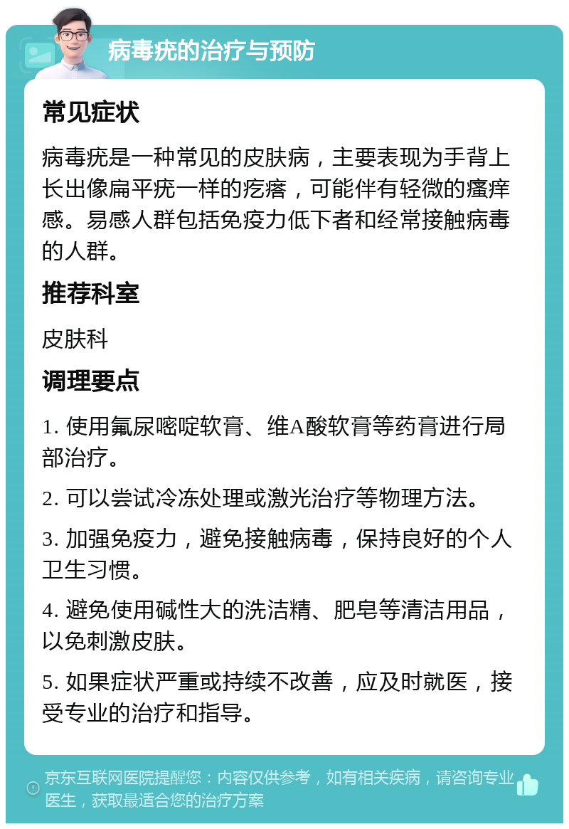 病毒疣的治疗与预防 常见症状 病毒疣是一种常见的皮肤病，主要表现为手背上长出像扁平疣一样的疙瘩，可能伴有轻微的瘙痒感。易感人群包括免疫力低下者和经常接触病毒的人群。 推荐科室 皮肤科 调理要点 1. 使用氟尿嘧啶软膏、维A酸软膏等药膏进行局部治疗。 2. 可以尝试冷冻处理或激光治疗等物理方法。 3. 加强免疫力，避免接触病毒，保持良好的个人卫生习惯。 4. 避免使用碱性大的洗洁精、肥皂等清洁用品，以免刺激皮肤。 5. 如果症状严重或持续不改善，应及时就医，接受专业的治疗和指导。