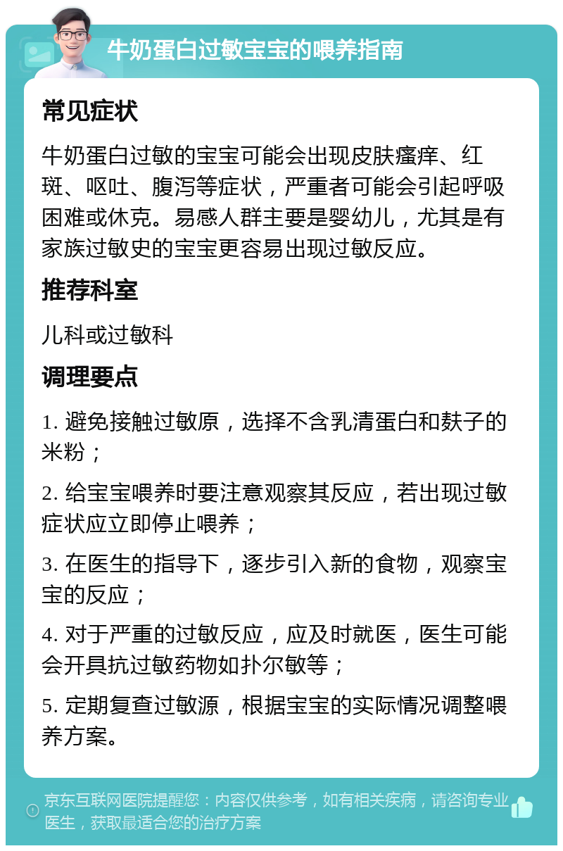 牛奶蛋白过敏宝宝的喂养指南 常见症状 牛奶蛋白过敏的宝宝可能会出现皮肤瘙痒、红斑、呕吐、腹泻等症状，严重者可能会引起呼吸困难或休克。易感人群主要是婴幼儿，尤其是有家族过敏史的宝宝更容易出现过敏反应。 推荐科室 儿科或过敏科 调理要点 1. 避免接触过敏原，选择不含乳清蛋白和麸子的米粉； 2. 给宝宝喂养时要注意观察其反应，若出现过敏症状应立即停止喂养； 3. 在医生的指导下，逐步引入新的食物，观察宝宝的反应； 4. 对于严重的过敏反应，应及时就医，医生可能会开具抗过敏药物如扑尔敏等； 5. 定期复查过敏源，根据宝宝的实际情况调整喂养方案。