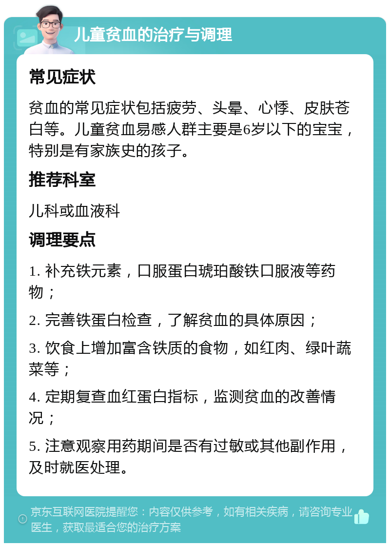 儿童贫血的治疗与调理 常见症状 贫血的常见症状包括疲劳、头晕、心悸、皮肤苍白等。儿童贫血易感人群主要是6岁以下的宝宝，特别是有家族史的孩子。 推荐科室 儿科或血液科 调理要点 1. 补充铁元素，口服蛋白琥珀酸铁口服液等药物； 2. 完善铁蛋白检查，了解贫血的具体原因； 3. 饮食上增加富含铁质的食物，如红肉、绿叶蔬菜等； 4. 定期复查血红蛋白指标，监测贫血的改善情况； 5. 注意观察用药期间是否有过敏或其他副作用，及时就医处理。