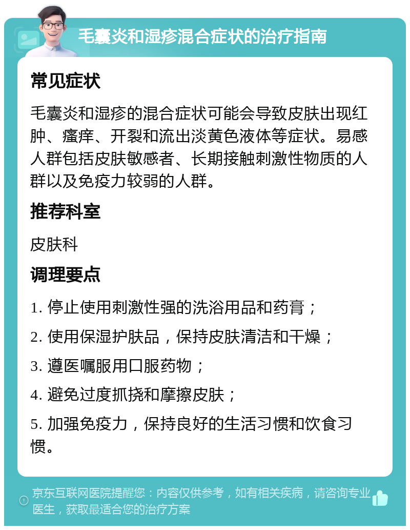 毛囊炎和湿疹混合症状的治疗指南 常见症状 毛囊炎和湿疹的混合症状可能会导致皮肤出现红肿、瘙痒、开裂和流出淡黄色液体等症状。易感人群包括皮肤敏感者、长期接触刺激性物质的人群以及免疫力较弱的人群。 推荐科室 皮肤科 调理要点 1. 停止使用刺激性强的洗浴用品和药膏； 2. 使用保湿护肤品，保持皮肤清洁和干燥； 3. 遵医嘱服用口服药物； 4. 避免过度抓挠和摩擦皮肤； 5. 加强免疫力，保持良好的生活习惯和饮食习惯。