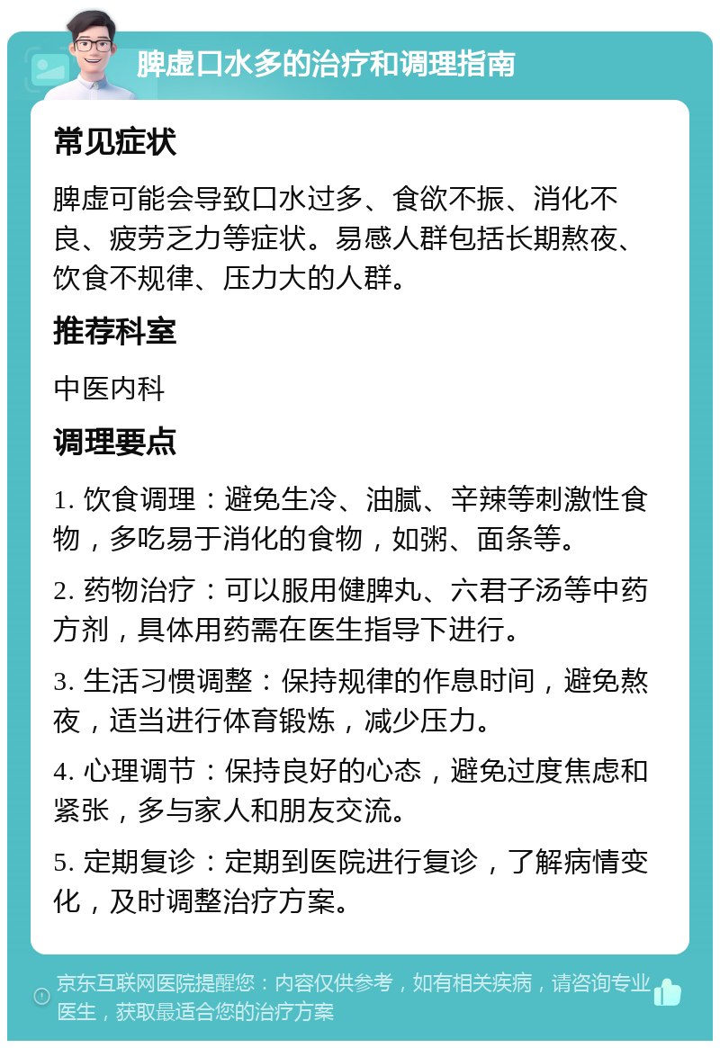 脾虚口水多的治疗和调理指南 常见症状 脾虚可能会导致口水过多、食欲不振、消化不良、疲劳乏力等症状。易感人群包括长期熬夜、饮食不规律、压力大的人群。 推荐科室 中医内科 调理要点 1. 饮食调理：避免生冷、油腻、辛辣等刺激性食物，多吃易于消化的食物，如粥、面条等。 2. 药物治疗：可以服用健脾丸、六君子汤等中药方剂，具体用药需在医生指导下进行。 3. 生活习惯调整：保持规律的作息时间，避免熬夜，适当进行体育锻炼，减少压力。 4. 心理调节：保持良好的心态，避免过度焦虑和紧张，多与家人和朋友交流。 5. 定期复诊：定期到医院进行复诊，了解病情变化，及时调整治疗方案。