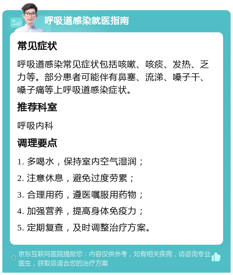 呼吸道感染就医指南 常见症状 呼吸道感染常见症状包括咳嗽、咳痰、发热、乏力等。部分患者可能伴有鼻塞、流涕、嗓子干、嗓子痛等上呼吸道感染症状。 推荐科室 呼吸内科 调理要点 1. 多喝水，保持室内空气湿润； 2. 注意休息，避免过度劳累； 3. 合理用药，遵医嘱服用药物； 4. 加强营养，提高身体免疫力； 5. 定期复查，及时调整治疗方案。